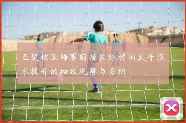 王楚钦亚锦赛前接发球特训反手技术提升的细致观察与分析